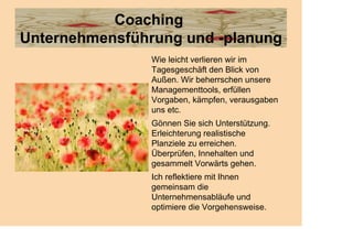 Coaching
Unternehmensführung und -planung
                Wie leicht verlieren wir im
                Tagesgeschäft den Blick von
                Außen. Wir beherrschen unsere
                Managementtools, erfüllen
                Vorgaben, kämpfen, verausgaben
                uns etc.
                Gönnen Sie sich Unterstützung.
                Erleichterung realistische
                Planziele zu erreichen.
                Überprüfen, Innehalten und
                gesammelt Vorwärts gehen.
                Ich reflektiere mit Ihnen
                gemeinsam die
                Unternehmensabläufe und
                optimiere die Vorgehensweise.
 
