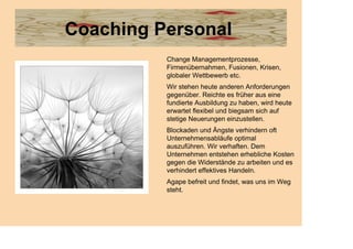 Coaching Personal
          Change Managementprozesse,
          Firmenübernahmen, Fusionen, Krisen,
          globaler Wettbewerb etc.
          Wir stehen heute anderen Anforderungen
          gegenüber. Reichte es früher aus eine
          fundierte Ausbildung zu haben, wird heute
          erwartet flexibel und biegsam sich auf
          stetige Neuerungen einzustellen.
          Blockaden und Ängste verhindern oft
          Unternehmensabläufe optimal
          auszuführen. Wir verhaften. Dem
          Unternehmen entstehen erhebliche Kosten
          gegen die Widerstände zu arbeiten und es
          verhindert effektives Handeln.
          Agape befreit und findet, was uns im Weg
          steht.
 