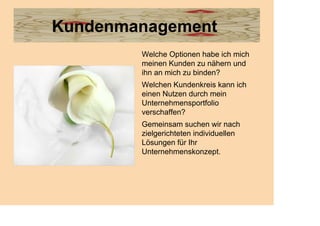 Kundenmanagement
        Welche Optionen habe ich mich
        meinen Kunden zu nähern und
        ihn an mich zu binden?
        Welchen Kundenkreis kann ich
        einen Nutzen durch mein
        Unternehmensportfolio
        verschaffen?
        Gemeinsam suchen wir nach
        zielgerichteten individuellen
        Lösungen für Ihr
        Unternehmenskonzept.
 