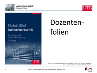 Unternehmensethik
    Elisabeth Göbel




                                                       Dozenten-
                                                       folien


                                                   Unter www.uvk-lucius.de/unternehmensethik finden Sie Services zu diesem
                                                                          Buch – unter anderem ein umfangreiches Glossar.


1                     © UVK Verlagsgesellschaft mbH, Konstanz und München 2013
 