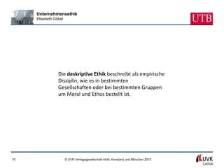Unternehmensethik
     Elisabeth Göbel




                 Die deskriptive Ethik beschreibt als empirische
                 Disziplin, wie es in bestimmten
                 Gesellschaften oder bei bestimmten Gruppen
                 um Moral und Ethos bestellt ist.




10                     © UVK Verlagsgesellschaft mbH, Konstanz und München 2013
 