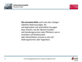 Unternehmensethik
     Elisabeth Göbel




                 Die normative Ethik sucht nach den richtigen
                 sittlichen Sollensaussagen. Sie
                 will begründete und verbindliche Aussagen
                 dazu machen, wie der Mensch handeln
                 soll (Handlungsnormen oder Pflichten), was er
                 anstreben soll (Strebensziele
                 oder Werte/Güter) und wie er sein soll
                 (Haltungsnormen oder Tugenden).




11                     © UVK Verlagsgesellschaft mbH, Konstanz und München 2013
 