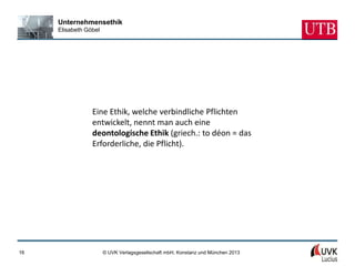 Unternehmensethik
     Elisabeth Göbel




                 Eine Ethik, welche verbindliche Pflichten
                 entwickelt, nennt man auch eine
                 deontologische Ethik (griech.: to déon = das
                 Erforderliche, die Pflicht).




16                     © UVK Verlagsgesellschaft mbH, Konstanz und München 2013
 