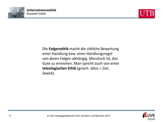 Unternehmensethik
     Elisabeth Göbel




                 Die Folgenethik macht die sittliche Bewertung
                 einer Handlung bzw. einer Handlungsregel
                 von deren Folgen abhängig. Moralisch ist, das
                 Gute zu erreichen. Man spricht auch von einer
                 teleologischen Ethik (griech. télos = Ziel,
                 Zweck).




17                     © UVK Verlagsgesellschaft mbH, Konstanz und München 2013
 