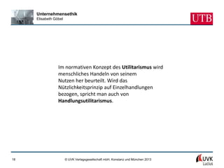 Unternehmensethik
     Elisabeth Göbel




                 Im normativen Konzept des Utilitarismus wird
                 menschliches Handeln von seinem
                 Nutzen her beurteilt. Wird das
                 Nützlichkeitsprinzip auf Einzelhandlungen
                 bezogen, spricht man auch von
                 Handlungsutilitarismus.




18                     © UVK Verlagsgesellschaft mbH, Konstanz und München 2013
 