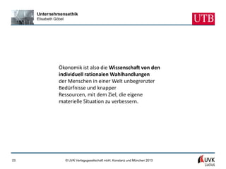 Unternehmensethik
     Elisabeth Göbel




                 Ökonomik ist also die Wissenschaft von den
                 individuell rationalen Wahlhandlungen
                 der Menschen in einer Welt unbegrenzter
                 Bedürfnisse und knapper
                 Ressourcen, mit dem Ziel, die eigene
                 materielle Situation zu verbessern.




23                     © UVK Verlagsgesellschaft mbH, Konstanz und München 2013
 