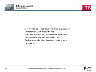Unternehmensethik
     Elisabeth Göbel




                 Der Homo Oeconomicus wählt bei gegebenen
                 Präferenzen und Restriktionen
                 stets die Alternative, die ihm den höchsten
                 (materiellen) Nutzen verspricht. An
                 Änderungen der Restriktionen passt er sich
                 rational an.




24                     © UVK Verlagsgesellschaft mbH, Konstanz und München 2013
 