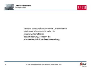 Unternehmensethik
     Elisabeth Göbel




                 Sinn des Wirtschaftens in einem Unternehmen
                 ist demnach heute nicht mehr die
                 gesamtwirtschaftliche
                 Bedarfsdeckung, sondern die
                 privatwirtschaftliche Gewinnerzielung.




26                     © UVK Verlagsgesellschaft mbH, Konstanz und München 2013
 