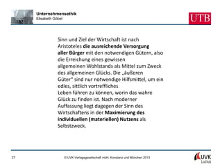 Unternehmensethik
     Elisabeth Göbel




                 Sinn und Ziel der Wirtschaft ist nach
                 Aristoteles die ausreichende Versorgung
                 aller Bürger mit den notwendigen Gütern, also
                 die Erreichung eines gewissen
                 allgemeinen Wohlstands als Mittel zum Zweck
                 des allgemeinen Glücks. Die „äußeren
                 Güter“ sind nur notwendige Hilfsmittel, um ein
                 edles, sittlich vortreffliches
                 Leben führen zu können, worin das wahre
                 Glück zu finden ist. Nach moderner
                 Auffassung liegt dagegen der Sinn des
                 Wirtschaftens in der Maximierung des
                 individuellen (materiellen) Nutzens als
                 Selbstzweck.




27                     © UVK Verlagsgesellschaft mbH, Konstanz und München 2013
 