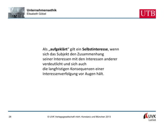Unternehmensethik
     Elisabeth Göbel




                 Als „aufgeklärt“ gilt ein Selbstinteresse, wenn
                 sich das Subjekt den Zusammenhang
                 seiner Interessen mit den Interessen anderer
                 verdeutlicht und sich auch
                 die langfristigen Konsequenzen einer
                 Interessenverfolgung vor Augen hält.




28                     © UVK Verlagsgesellschaft mbH, Konstanz und München 2013
 