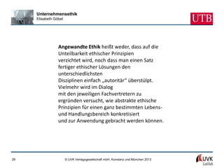 Unternehmensethik
     Elisabeth Göbel




                 Angewandte Ethik heißt weder, dass auf die
                 Unteilbarkeit ethischer Prinzipien
                 verzichtet wird, noch dass man einen Satz
                 fertiger ethischer Lösungen den
                 unterschiedlichsten
                 Disziplinen einfach „autoritär“ überstülpt.
                 Vielmehr wird im Dialog
                 mit den jeweiligen Fachvertretern zu
                 ergründen versucht, wie abstrakte ethische
                 Prinzipien für einen ganz bestimmten Lebens-
                 und Handlungsbereich konkretisiert
                 und zur Anwendung gebracht werden können.




29                     © UVK Verlagsgesellschaft mbH, Konstanz und München 2013
 