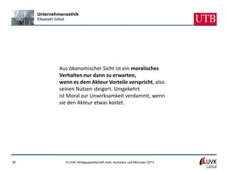 Unternehmensethik
     Elisabeth Göbel




                 Aus ökonomischer Sicht ist ein moralisches
                 Verhalten nur dann zu erwarten,
                 wenn es dem Akteur Vorteile verspricht, also
                 seinen Nutzen steigert. Umgekehrt
                 ist Moral zur Unwirksamkeit verdammt, wenn
                 sie den Akteur etwas kostet.




30                     © UVK Verlagsgesellschaft mbH, Konstanz und München 2013
 
