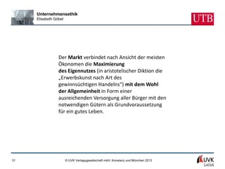 Unternehmensethik
     Elisabeth Göbel




                 Der Markt verbindet nach Ansicht der meisten
                 Ökonomen die Maximierung
                 des Eigennutzes (in aristotelischer Diktion die
                 „Erwerbskunst nach Art des
                 gewinnsüchtigen Handelns“) mit dem Wohl
                 der Allgemeinheit in Form einer
                 ausreichenden Versorgung aller Bürger mit den
                 notwendigen Gütern als Grundvoraussetzung
                 für ein gutes Leben.




31                     © UVK Verlagsgesellschaft mbH, Konstanz und München 2013
 