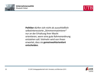 Unternehmensethik
     Elisabeth Göbel




                 Politiker dürfen sich nicht als ausschließlich
                 selbstinteressierte „Stimmenmaximierer“
                 nur an der Erhaltung ihrer Macht
                 orientieren, wenn eine gute Rahmenordnung
                 entstehen soll. Vielmehr wird von ihnen
                 erwartet, dass sie gemeinwohlorientiert
                 entscheiden.




32                     © UVK Verlagsgesellschaft mbH, Konstanz und München 2013
 