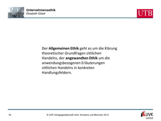 Unternehmensethik
     Elisabeth Göbel




                 Der Allgemeinen Ethik geht es um die Klärung
                 theoretischer Grundfragen sittlichen
                 Handelns, der angewandten Ethik um die
                 anwendungsbezogenen Erläuterungen
                 sittlichen Handelns in konkreten
                 Handlungsfeldern.




34                     © UVK Verlagsgesellschaft mbH, Konstanz und München 2013
 