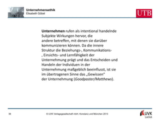 Unternehmensethik
     Elisabeth Göbel




                 Unternehmen rufen als intentional handelnde
                 Subjekte Wirkungen hervor, die
                 andere betreffen, mit denen sie darüber
                 kommunizieren können. Da die innere
                 Struktur die Beziehungs-, Kommunikations-
                 , Einsichts- und Lernfähigkeit der
                 Unternehmung prägt und das Entscheiden und
                 Handeln der Individuen in der
                 Unternehmung maßgeblich beeinflusst, ist sie
                 im übertragenen Sinne das „Gewissen“
                 der Unternehmung (Goodpaster/Matthews).




39                     © UVK Verlagsgesellschaft mbH, Konstanz und München 2013
 