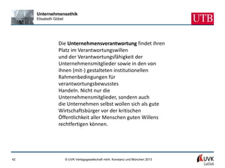 Unternehmensethik
     Elisabeth Göbel




                 Die Unternehmensverantwortung findet ihren
                 Platz im Verantwortungswillen
                 und der Verantwortungsfähigkeit der
                 Unternehmensmitglieder sowie in den von
                 ihnen (mit-) gestalteten institutionellen
                 Rahmenbedingungen für
                 verantwortungsbewusstes
                 Handeln. Nicht nur die
                 Unternehmensmitglieder, sondern auch
                 die Unternehmen selbst wollen sich als gute
                 Wirtschaftsbürger vor der kritischen
                 Öffentlichkeit aller Menschen guten Willens
                 rechtfertigen können.




42                     © UVK Verlagsgesellschaft mbH, Konstanz und München 2013
 