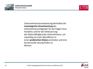 Unternehmensethik
     Elisabeth Göbel




                 Unternehmensverantwortung beinhaltet die
                 monologische Verantwortung der
                 Unternehmensmitglieder für die Folgen ihres
                 Handelns und für die Verbesserung
                 der Diskursfähigkeit des Unternehmens, um
                 zukünftig mit mehr Betroffenen in
                 einen praktischen Diskurs eintreten und eine
                 konsensuelle Lösung finden zu
                 können.




43                     © UVK Verlagsgesellschaft mbH, Konstanz und München 2013
 