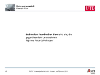 Unternehmensethik
     Elisabeth Göbel




                 Stakeholder im ethischen Sinne sind alle, die
                 gegenüber dem Unternehmen
                 legitime Ansprüche haben.




46                     © UVK Verlagsgesellschaft mbH, Konstanz und München 2013
 