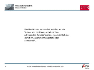 Unternehmensethik
    Elisabeth Göbel




                Das Recht kann verstanden werden als ein
                System von positiven, an Menschen
                adressierten Zwangsnormen, einschließlich der
                damit im Zusammenhang stehenden
                Sanktionen.




5                     © UVK Verlagsgesellschaft mbH, Konstanz und München 2013
 