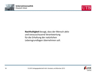 Unternehmensethik
     Elisabeth Göbel




                 Nachhaltigkeit besagt, dass der Mensch aktiv
                 und vorausschauend Verantwortung
                 für die Erhaltung der natürlichen
                 Lebensgrundlagen übernehmen soll.




54                     © UVK Verlagsgesellschaft mbH, Konstanz und München 2013
 