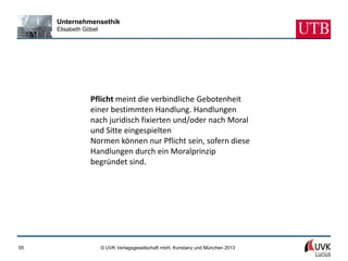 Unternehmensethik
     Elisabeth Göbel




                 Pflicht meint die verbindliche Gebotenheit
                 einer bestimmten Handlung. Handlungen
                 nach juridisch fixierten und/oder nach Moral
                 und Sitte eingespielten
                 Normen können nur Pflicht sein, sofern diese
                 Handlungen durch ein Moralprinzip
                 begründet sind.




55                     © UVK Verlagsgesellschaft mbH, Konstanz und München 2013
 