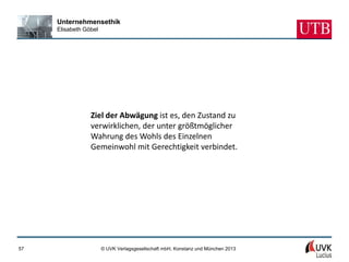 Unternehmensethik
     Elisabeth Göbel




                 Ziel der Abwägung ist es, den Zustand zu
                 verwirklichen, der unter größtmöglicher
                 Wahrung des Wohls des Einzelnen
                 Gemeinwohl mit Gerechtigkeit verbindet.




57                     © UVK Verlagsgesellschaft mbH, Konstanz und München 2013
 