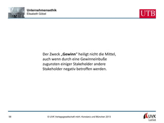 Unternehmensethik
     Elisabeth Göbel




                 Der Zweck „Gewinn“ heiligt nicht die Mittel,
                 auch wenn durch eine Gewinneinbuße
                 zugunsten einiger Stakeholder andere
                 Stakeholder negativ betroffen werden.




58                     © UVK Verlagsgesellschaft mbH, Konstanz und München 2013
 
