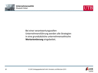 Unternehmensethik
     Elisabeth Göbel




                 Bei einer verantwortungsvollen
                 Unternehmensführung werden alle Strategien
                 in eine grundsätzliche unternehmensethische
                 Wertorientierung eingebettet.




62                     © UVK Verlagsgesellschaft mbH, Konstanz und München 2013
 