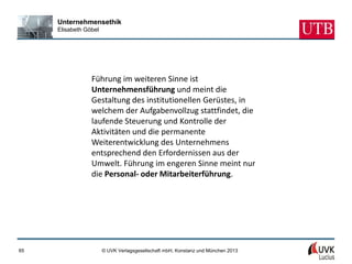 Unternehmensethik
     Elisabeth Göbel




                 Führung im weiteren Sinne ist
                 Unternehmensführung und meint die
                 Gestaltung des institutionellen Gerüstes, in
                 welchem der Aufgabenvollzug stattfindet, die
                 laufende Steuerung und Kontrolle der
                 Aktivitäten und die permanente
                 Weiterentwicklung des Unternehmens
                 entsprechend den Erfordernissen aus der
                 Umwelt. Führung im engeren Sinne meint nur
                 die Personal- oder Mitarbeiterführung.




65                     © UVK Verlagsgesellschaft mbH, Konstanz und München 2013
 