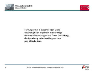Unternehmensethik
     Elisabeth Göbel




                 Führungsethik in diesem engen Sinne
                 beschäftigt sich allgemein mit der Frage
                 der menschenwürdigen und fairen Gestaltung
                 der Beziehung zwischen Vorgesetzten
                 und Mitarbeitern.




67                     © UVK Verlagsgesellschaft mbH, Konstanz und München 2013
 