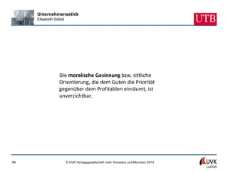 Unternehmensethik
     Elisabeth Göbel




                 Die moralische Gesinnung bzw. sittliche
                 Orientierung, die dem Guten die Priorität
                 gegenüber dem Profitablen einräumt, ist
                 unverzichtbar.




68                     © UVK Verlagsgesellschaft mbH, Konstanz und München 2013
 
