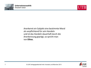Unternehmensethik
    Elisabeth Göbel




                Anerkennt ein Subjekt eine bestimmte Moral
                als verpflichtend für sein Handeln
                und ist das Handeln dauerhaft durch die
                Anerkennung geprägt, so spricht man
                von Ethos.




7                     © UVK Verlagsgesellschaft mbH, Konstanz und München 2013
 