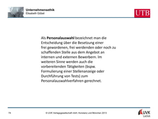 Unternehmensethik
     Elisabeth Göbel




                 Als Personalauswahl bezeichnet man die
                 Entscheidung über die Besetzung einer
                 frei gewordenen, frei werdenden oder noch zu
                 schaffenden Stelle aus dem Angebot an
                 internen und externen Bewerbern. Im
                 weiteren Sinne werden auch die
                 vorbereitenden Tätigkeiten (bspw.
                 Formulierung einer Stellenanzeige oder
                 Durchführung von Tests) zum
                 Personalauswahlverfahren gerechnet.




74                     © UVK Verlagsgesellschaft mbH, Konstanz und München 2013
 