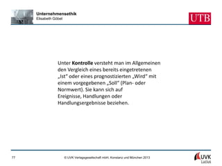 Unternehmensethik
     Elisabeth Göbel




                 Unter Kontrolle versteht man im Allgemeinen
                 den Vergleich eines bereits eingetretenen
                 „Ist“ oder eines prognostizierten „Wird“ mit
                 einem vorgegebenen „Soll“ (Plan- oder
                 Normwert). Sie kann sich auf
                 Ereignisse, Handlungen oder
                 Handlungsergebnisse beziehen.




77                     © UVK Verlagsgesellschaft mbH, Konstanz und München 2013
 