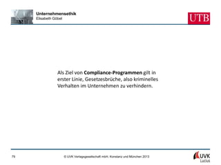 Unternehmensethik
     Elisabeth Göbel




                 Als Ziel von Compliance-Programmen gilt in
                 erster Linie, Gesetzesbrüche, also kriminelles
                 Verhalten im Unternehmen zu verhindern.




79                     © UVK Verlagsgesellschaft mbH, Konstanz und München 2013
 