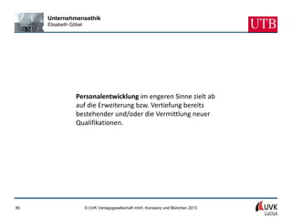 Unternehmensethik
     Elisabeth Göbel




                 Personalentwicklung im engeren Sinne zielt ab
                 auf die Erweiterung bzw. Vertiefung bereits
                 bestehender und/oder die Vermittlung neuer
                 Qualifikationen.




80                     © UVK Verlagsgesellschaft mbH, Konstanz und München 2013
 