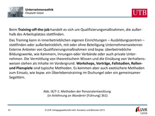 Unternehmensethik
         Elisabeth Göbel




Beim Training-off-the-job handelt es sich um Qualifizierungsmaßnahmen, die außer-
halb des Arbeitsplatzes stattfinden.
Das Training kann in innerbetrieblichen eigenen Einrichtungen – Ausbildungszentren –
stattfinden oder außerbetrieblich, mit oder ohne Beteiligung Unternehmensexterner.
Externe Anbieter von Qualifizierungsmaßnahmen sind bspw. überbetriebliche
Bildungswerke, wie Kammern, Innungen oder Verbände oder auch private Unter-
nehmen. Die Vermittlung von theoretischem Wissen und die Einübung von Verhaltens-
weisen stehen als Inhalte im Vordergrund. Workshops, Vorträge, Fallstudien, Rollen-
und Planspiele sind typische Methoden. Es kommen aber auch exotischere Methoden
zum Einsatz, wie bspw. ein Überlebenstraining im Dschungel oder ein gemeinsamer
Segeltörn.


                       Abb. IX/7-1: Methoden der Personalentwicklung
                         (in Anlehnung an Wunderer [Führung] 361)



81                         © UVK Verlagsgesellschaft mbH, Konstanz und München 2013
 