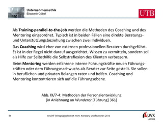 Unternehmensethik
             Elisabeth Göbel




     Als Training-parallel-to-the-job werden die Methoden des Coaching und des
     Mentoring eingeordnet. Typisch ist in beiden Fällen eine direkte Beratungs-
     und Unterstützungsbeziehung zwischen zwei Individuen.
     Das Coaching wird eher von externen professionellen Beratern durchgeführt.
     Es ist in der Regel nicht darauf ausgerichtet, Wissen zu vermitteln, sondern soll
     als Hilfe zur Selbsthilfe die Selbstreflexion des Klienten verbessern.
     Beim Mentoring werden erfahrene interne Führungskräfte neuen Führungs-
     kräften oder dem Führungsnachwuchs als Berater zur Seite gestellt. Sie sollen
     in beruflichen und privaten Belangen raten und helfen. Coaching und
     Mentoring konzentrieren sich auf die Führungsebene.


                        Abb. IX/7-4: Methoden der Personalentwicklung
                          (in Anlehnung an Wunderer [Führung] 361)


84                             © UVK Verlagsgesellschaft mbH, Konstanz und München 2013
 