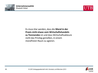 Unternehmensethik
     Elisabeth Göbel




                 Es muss klar werden, dass die Moral in der
                 Praxis nicht etwas vom Wirtschaftshandeln
                 zu Trennendes ist und dass Wirtschaftsakteure
                 nicht das Privileg genießen, in einem
                 moralfreien Raum zu agieren.




89                     © UVK Verlagsgesellschaft mbH, Konstanz und München 2013
 