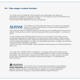 Das sagen unsere Kunden.
“Wir haben einen kompetenten Partner gesucht, der systematisch den Status der
Instandhaltung feststellt und Potentiale aufzeigt. Für mich selbst und auch für den Betrieb war
die Zusammenarbeit sehr angenehm und offen.”
Thomas Albert, BASF Site Benchmarking Ludwigshafen
“Wir haben den FITNESS CHECK durchgeführt, um die gute Performance wieder einmal
darzustellen und natürlich auch, um Verbesserungspotentiale zu finden und Schwachstellen
aufzuzeigen. Die Erwartungen in Bezug auf die Performance von dankl+partner consulting
wurden erfüllt: Sachkenntnis, Praxisnähe, persönliche Kompetenz.” Kundenstatement
Pharmaindustrie
Ganz bewusst wollten wir dabei auf externe Unterstützung und umfassende Erfahrung zurück-
greifen. Mit etwas Glück ist dann die Entscheidung auf dankl+partner gefallen – und das war
gut so.
Mit dem Ergebnis des FITNESS CHECKs wurden uns auf schnelle Art und Weise wertvol-
le Verbesserungspotentiale aufgezeigt, die wir bereits nach einigen Tagen in erste konkrete
Maßnahmen überführen konnten. Weitere Schritte basierend auf dem Fitness Check werden
uns noch länger beschäftigen und helfen, die Instandhaltung als einen wichtigen und wertvollen
Produktionsfaktor langfristig zu etablieren.”
DI Raimund Leitner, Plant Manager, Altesse Zigarettenhüllenerzeugung und Papierverarbeitung
Ges.m.b.H.
“Für Altesse war es das erste Mal, dass wir uns kritisch und möglichst
objektiv mit unserer Instandhaltung und deren Leistungsfähigkeit aus-
einandergesetzt haben.
gepresst, sondern wirklich, auf unsere Situation abgestimmt, individuell betrachtet.“
Gottfried Westreicher, Fertigung / Leitung Instandhaltung, Magna Powertrain
„Ich möchte mich für die gute Zusammenarbeit und die objektive
Bewertung bedanken. Wir wurden nicht in ein Auswerteschema
 