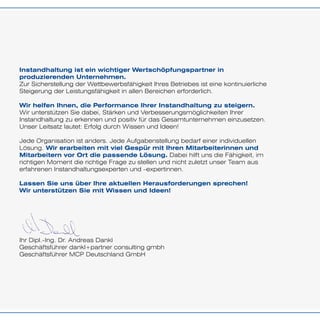 Instandhaltung ist ein wichtiger Wertschöpfungspartner in
produzierenden Unternehmen.
Zur Sicherstellung der Wettbewerbsfähigkeit Ihres Betriebes ist eine kontinuierliche
Steigerung der Leistungsfähigkeit in allen Bereichen erforderlich.
Wir helfen Ihnen, die Performance Ihrer Instandhaltung zu steigern.
Wir unterstützen Sie dabei, Stärken und Verbesserungsmöglichkeiten Ihrer
Instandhaltung zu erkennen und positiv für das Gesamtunternehmen einzusetzen.
Unser Leitsatz lautet: Erfolg durch Wissen und Ideen!
Jede Organisation ist anders. Jede Aufgabenstellung bedarf einer individuellen
Lösung. Wir erarbeiten mit viel Gespür mit Ihren Mitarbeiterinnen und
Mitarbeitern vor Ort die passende Lösung. Dabei hilft uns die Fähigkeit, im
richtigen Moment die richtige Frage zu stellen und nicht zuletzt unser Team aus
erfahrenen Instandhaltungsexperten und –expertinnen.
Lassen Sie uns über Ihre aktuellen Herausforderungen sprechen!
Wir unterstützen Sie mit Wissen und Ideen!
Ihr Dipl.-Ing. Dr. Andreas Dankl
Geschäftsführer dankl+partner consulting gmbh
Geschäftsführer MCP Deutschland GmbH
 