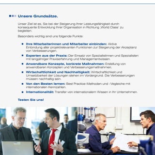 Unsere Grundsätze.
Unser Ziel ist es, Sie bei der Steigerung Ihrer Leistungsfähigkeit durch
konsequente Entwicklung Ihrer Organisation in Richtung ‚World Class‘ zu
begleiten.
Besonders wichtig sind uns folgende Punkte:
Testen Sie uns!
Ihre Mitarbeiterinnen und Mitarbeiter einbinden: Aktive
Einbindung aller projektrelevanten Funktionen zur Steigerung der Akzeptanz
von Verbesserungen.
Experten aus der Praxis: Der Einsatz von Spezialistinnen und Spezialisten
mit langjähriger Praxiserfahrung und Managementwissen.
Anwendbare Konzepte, konkrete Maßnahmen: Erstellung von
anwendbaren Konzepten und Verbesserungsmaßnahmen.
Wirtschaftlichkeit und Nachhaltigkeit: Wirtschaftlichkeit und
Umsetzbarkeit der Lösungen stehen im Vordergrund. Die Verbesserungen
müssen nachhaltig sein.
Von den Besten lernen: Best Practice-Methoden und –Vegleiche mit
internationalen Kennzahlen.
Internationalität: Transfer von internationalem Wissen in Ihr Unternehmen.
 