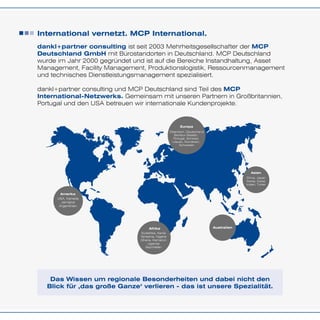 International vernetzt. MCP International.
Amerika
USA, Kanada
Jamaica
Argentinien
Afrika
Südafrika, Kenia
Tansania, Nigeria
Ghana, Kamerun
Uganda
Seychellen
Europa
Österreich, Deutschland
Benelux-Staaten,
Portugal, Schweiz,
Litauen, Rumänien,
Schweden
Asien
China, Japan
Korea, Dubai
Indien, Türkei
Australien
dankl+partner consulting ist seit 2003 Mehrheitsgesellschafter der MCP
Deutschland GmbH mit Bürostandorten in Deutschland. MCP Deutschland
wurde im Jahr 2000 gegründet und ist auf die Bereiche Instandhaltung, Asset
Management, Facility Management, Produktionslogistik, Ressourcenmanagement
und technisches Dienstleistungsmanagement spezialisiert.
dankl+partner consulting und MCP Deutschland sind Teil des MCP
International-Netzwerks. Gemeinsam mit unseren Partnern in Großbritannien,
Portugal und den USA betreuen wir internationale Kundenprojekte.
Das Wissen um regionale Besonderheiten und dabei nicht den
Blick für ‚das große Ganze‘ verlieren - das ist unsere Spezialität.
 