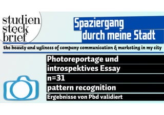 studien                        Spaziergang
steck
brief                            durch meine Stadt
the beauty and ugliness of company communication & marketing in my city

                   Photoreportage und
                   introspektives Essay
                   n=31
                   pattern recognition
                   Ergebnisse von Pbd validiert
 