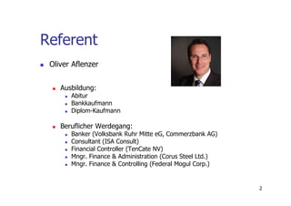 Referent
 Oliver Aflenzer


    Ausbildung:
       Abitur
       Bankkaufmann
       Diplom-Kaufmann

    Beruflicher Werdegang:
       Banker (Volksbank Ruhr Mitte eG, Commerzbank AG)
       Consultant (ISA Consult)
       Financial Controller (TenCate NV)
       Mngr. Finance & Administration (Corus Steel Ltd.)
       Mngr. Finance & Controlling (Federal Mogul Corp.)


                                                           2
 