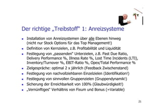 Der richtige „Treibstoff“ 1: Anreizsysteme
  Installation von Anreizsystemen über alle Ebenen hinweg
  (nicht nur Stock Options für das Top Management!)
  Definition von Kernzielen, z.B. Profitabilität und Liquidität
  Festlegung von „passenden“ Unterzielen, z.B. Past Due Ratio,
  Delivery Performance %, Illness Rate %, Lost Time Incidents (LTI),
  Inventory/Turnover %, EBIT-Ratio %, Opex/Total Performance %
  Zielgespräche: optimal 2 x jährlich (Feedback Zwischenstand)
  Festlegung von nachvollziehbaren Einzelzielen (Identifikation!)
  Festlegung von sinnvollen Gruppenzielen (Gruppendynamik!)
  Sicherung der Erreichbarkeit von 100% (Glaubwürdigkeit!)
  „Vernünftiges“ Verhältnis von Fixum und Bonus (=Variable)


                                                                       21
 