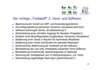 Der richtige „Treibstoff“ 2: Hard- und Software
 Begrenzung der Anzahl von ERP- und Anwendungssystemen
 Zurverfügungstellung identischer Versionen (simultanes Roll-Out!)
 Software-Schulungen (Keine „Druckbetankung“!)
 Sicherstellung eines schnellen Zugangs für Newbies (Freigaben!)
 Erstellen einer Berechtigungliste (Legitimation, Hierarchie, Kompetenz)
 Etablierung einer Check In-Routine für kommende Mitarbeiter
 Etablierung einer Check Out-Routine für gehende Mitarbeiter
 Kontinuierliche Abstimmung der Hardware auf die Software
 Bereitstellung der zum jwlg. Arbeitsplatz passenden Hard-/Software
 Bereitstellung hinreichender Speicherkapazität im Netzwerk
 Sicherung der Verfügbarkeit von IT-Verbrauchsgütern, z.B. Toner
 Sicherstellung regelmäßiger Back-Ups („Sicherheitsnetz“!)

                                                                      22
 