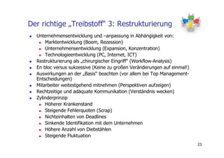 Der richtige „Treibstoff“ 3: Restrukturierung
  Unternehmensentwicklung und –anpassung in Abhängigkeit von:
      Marktentwicklung (Boom, Rezession)
      Unternehmensentwicklung (Expansion, Konzentration)
      Technologieentwicklung (PC, Internet, ICT)
  Restrukturierung als „chirurgischer Eingriff“ (Workflow-Analysis)
  En bloc versus sukzessive (Keine zu großen Veränderungen auf einmal!)
  Auswirkungen an der „Basis“ beachten (vor allem bei Top Management-
  Entscheidungen)
  Mitarbeiter weitestgehend mitnehmen (Perspektiven aufzeigen)
  Rechtzeitige und adäquate Kommunikation (Verständnis wecken)
  Zylinderprinzip
      Höherer Krankenstand
      Steigende Fehlerquoten (Scrap)
      Nichteinhalten von Deadlines
      Sinkende Identifikation mit dem Unternehmen
      Höhere Anzahl von Diebstählen
      Steigende Fluktuation
                                                                          23
 