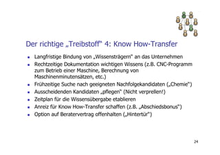 Der richtige „Treibstoff“ 4: Know How-Transfer
  Langfristige Bindung von „Wissensträgern“ an das Unternehmen
  Rechtzeitige Dokumentation wichtigen Wissens (z.B. CNC-Programm
  zum Betrieb einer Maschine, Berechnung von
  Maschinenminutensätzen, etc.)
  Frühzeitige Suche nach geeigneten Nachfolgekandidaten („Chemie“)
  Ausscheidenden Kandidaten „pflegen“ (Nicht verprellen!)
  Zeitplan für die Wissensübergabe etablieren
  Anreiz für Know How-Transfer schaffen (z.B. „Abschiedsbonus“)
  Option auf Beratervertrag offenhalten („Hintertür“)




                                                                     24
 